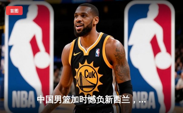 中国男篮加时憾负新西兰，周琦空砍23+13关键罚球失手留遗憾