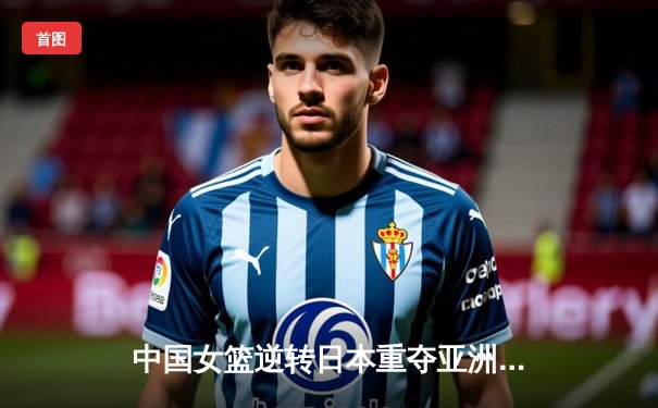 中国女篮逆转日本重夺亚洲杯冠军，韩旭独揽26分10篮板荣膺MVP