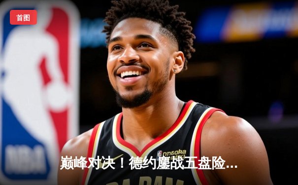 巅峰对决！德约鏖战五盘险胜阿尔卡拉斯，第24座大满贯触手可及