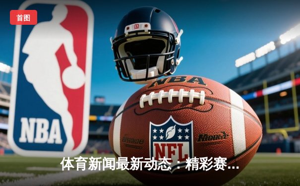 体育新闻最新动态：精彩赛事回顾